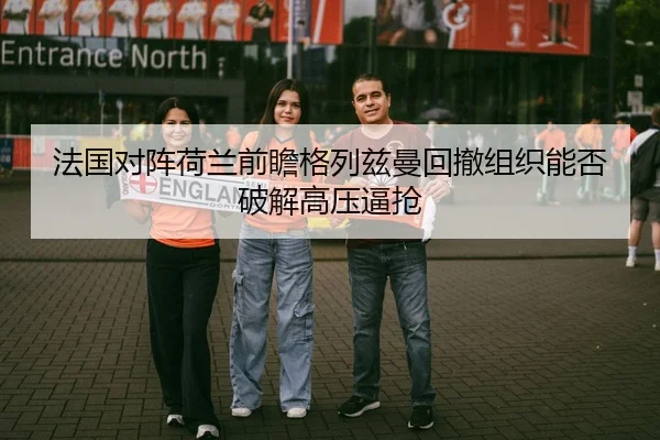 法国对阵荷兰前瞻格列兹曼回撤组织能否破解高压逼抢